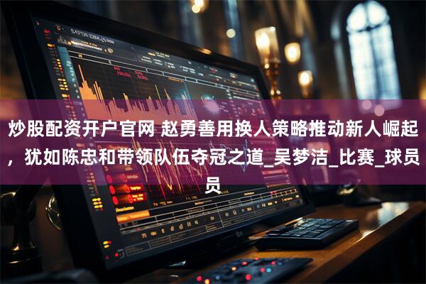 炒股配资开户官网 赵勇善用换人策略推动新人崛起，犹如陈忠和带领队伍夺冠之道_吴梦洁_比赛_球员