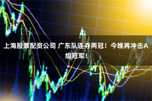 上海股票配资公司 广东队连夺两冠！今晚再冲击A组冠军！