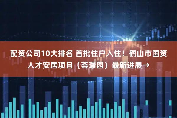 配资公司10大排名 首批住户入住！鹤山市国资人才安居项目（荟璟园）最新进展→