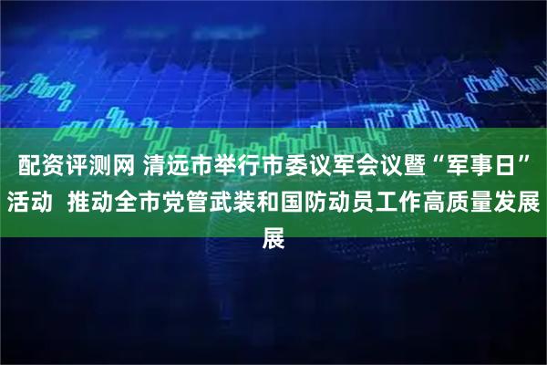 配资评测网 清远市举行市委议军会议暨“军事日”活动  推动全市党管武装和国防动员工作高质量发展