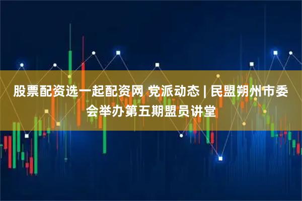 股票配资选一起配资网 党派动态 | 民盟朔州市委会举办第五期盟员讲堂