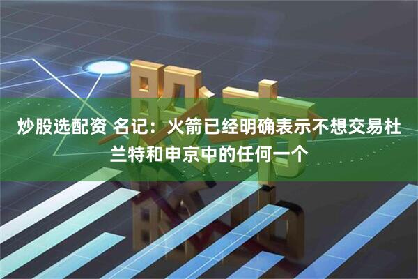 炒股选配资 名记：火箭已经明确表示不想交易杜兰特和申京中的任何一个
