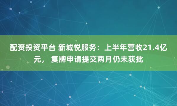配资投资平台 新城悦服务：上半年营收21.4亿元， 复牌申请提交两月仍未获批